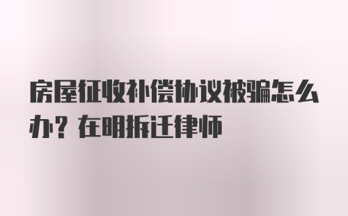 房屋征收补偿协议被骗怎么办？在明拆迁律师