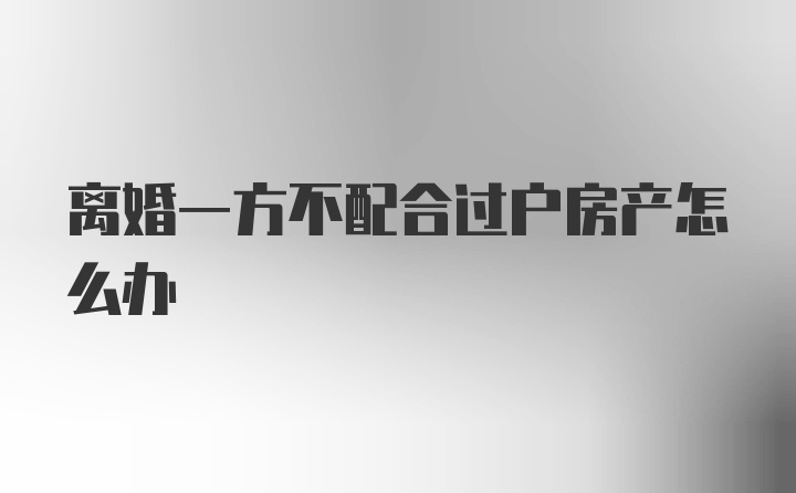 离婚一方不配合过户房产怎么办