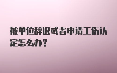 被单位辞退或者申请工伤认定怎么办？