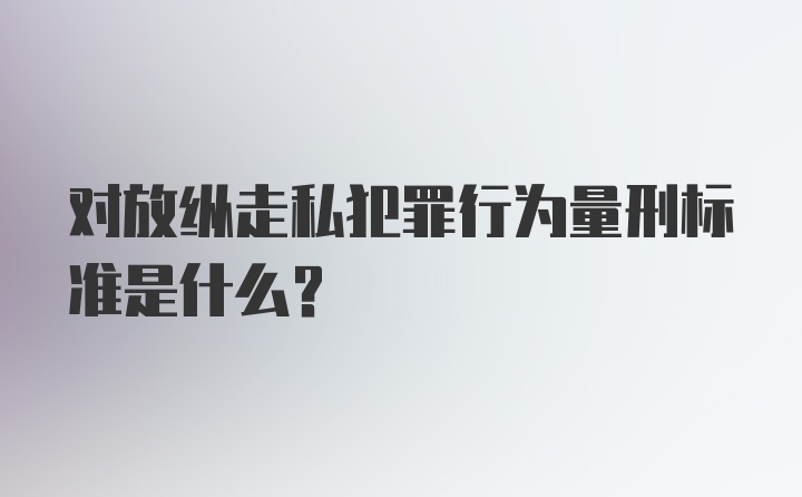 对放纵走私犯罪行为量刑标准是什么？