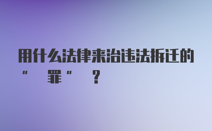 用什么法律来治违法拆迁的" 罪" ？