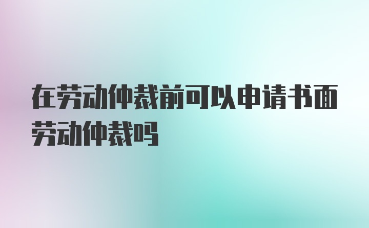 在劳动仲裁前可以申请书面劳动仲裁吗