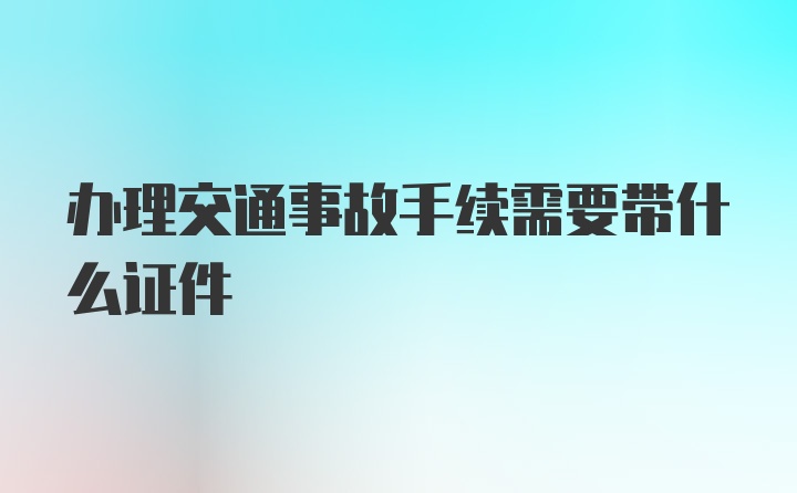 办理交通事故手续需要带什么证件