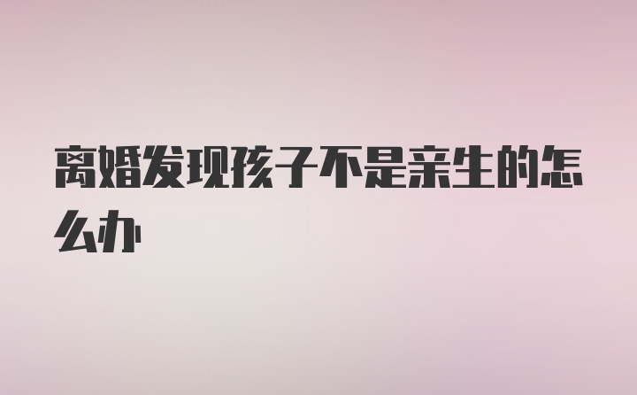 离婚发现孩子不是亲生的怎么办