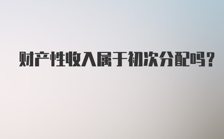 财产性收入属于初次分配吗？