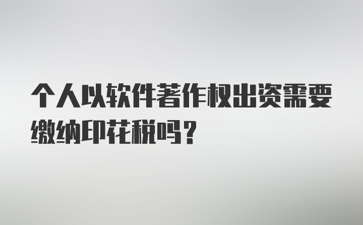 个人以软件著作权出资需要缴纳印花税吗？