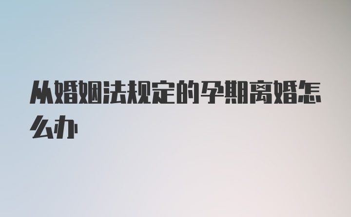 从婚姻法规定的孕期离婚怎么办