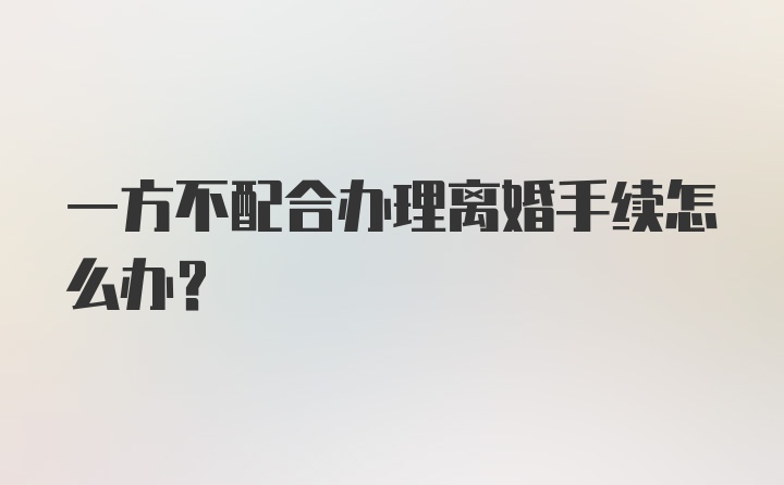 一方不配合办理离婚手续怎么办？