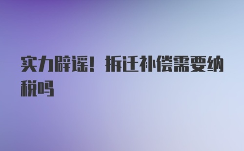 实力辟谣！拆迁补偿需要纳税吗