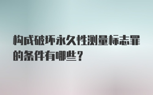 构成破坏永久性测量标志罪的条件有哪些？