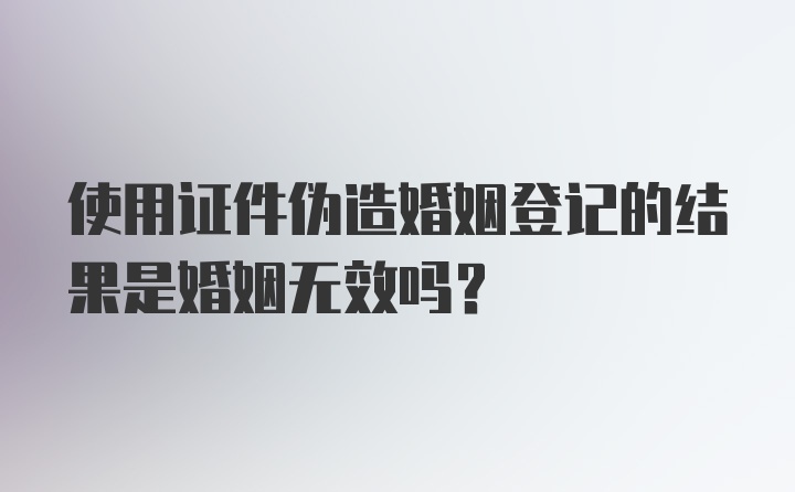 使用证件伪造婚姻登记的结果是婚姻无效吗？