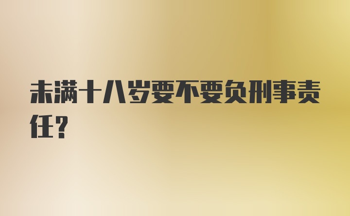 未满十八岁要不要负刑事责任？