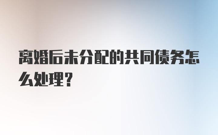 离婚后未分配的共同债务怎么处理？