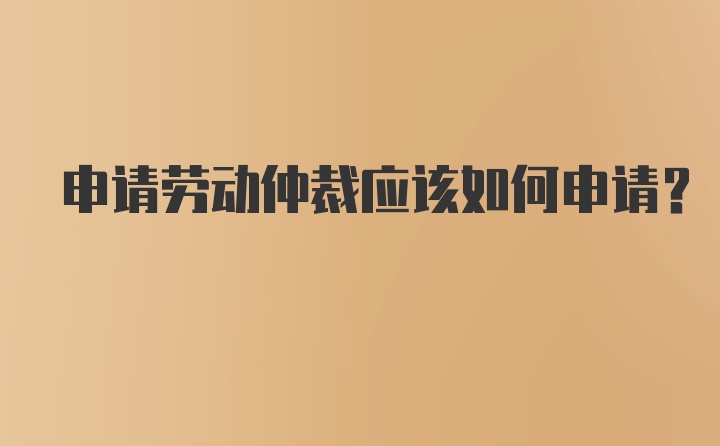 申请劳动仲裁应该如何申请？