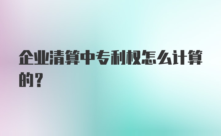 企业清算中专利权怎么计算的？