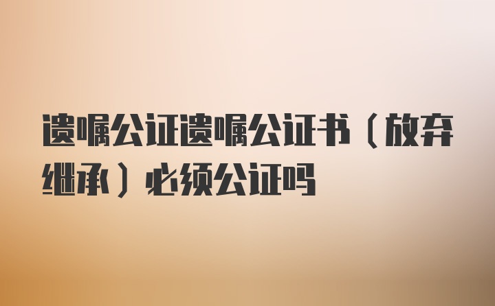 遗嘱公证遗嘱公证书（放弃继承）必须公证吗