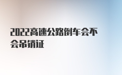 2022高速公路倒车会不会吊销证