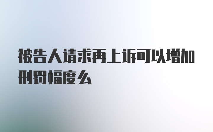 被告人请求再上诉可以增加刑罚幅度么