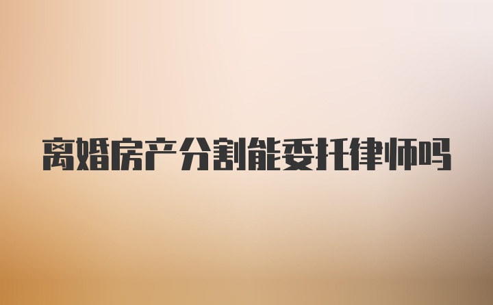 离婚房产分割能委托律师吗