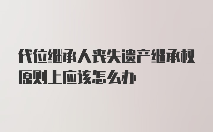 代位继承人丧失遗产继承权原则上应该怎么办