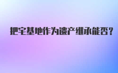 把宅基地作为遗产继承能否?