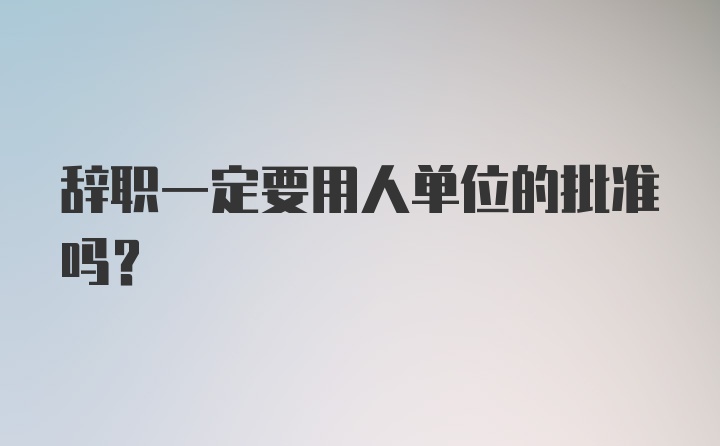 辞职一定要用人单位的批准吗?