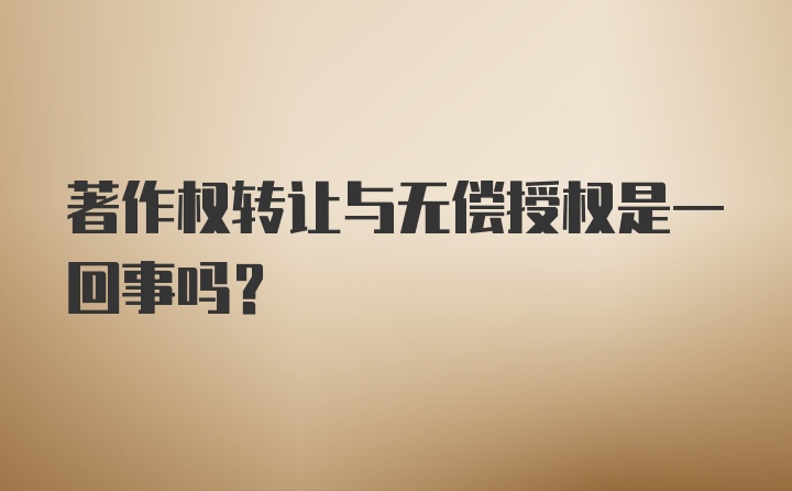 著作权转让与无偿授权是一回事吗？