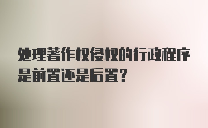 处理著作权侵权的行政程序是前置还是后置?