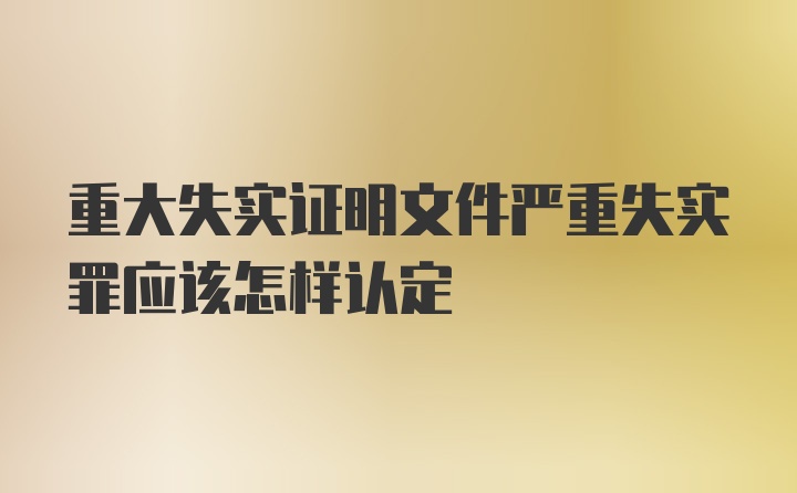 重大失实证明文件严重失实罪应该怎样认定