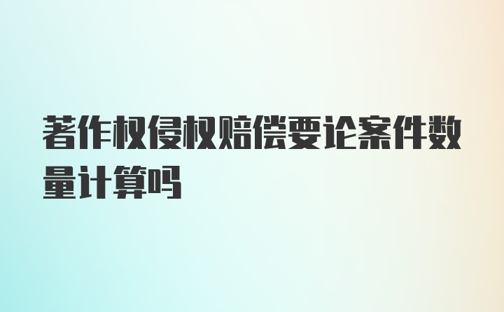 著作权侵权赔偿要论案件数量计算吗