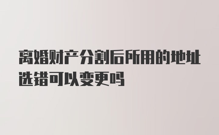 离婚财产分割后所用的地址选错可以变更吗