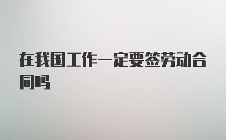 在我国工作一定要签劳动合同吗