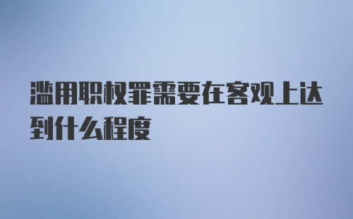 滥用职权罪需要在客观上达到什么程度