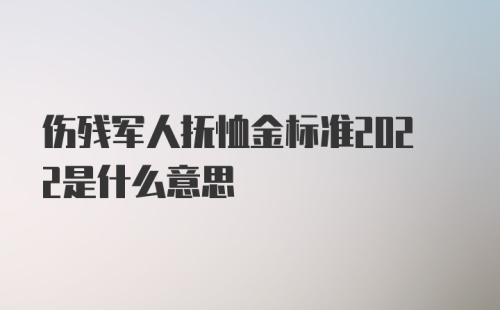 伤残军人抚恤金标准2022是什么意思