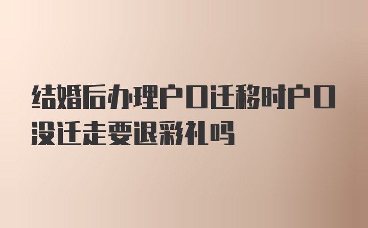 结婚后办理户口迁移时户口没迁走要退彩礼吗