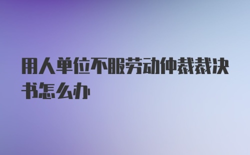 用人单位不服劳动仲裁裁决书怎么办