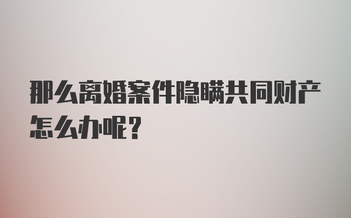 那么离婚案件隐瞒共同财产怎么办呢？