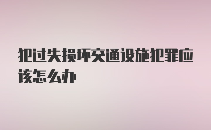 犯过失损坏交通设施犯罪应该怎么办