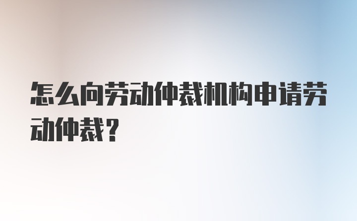 怎么向劳动仲裁机构申请劳动仲裁？