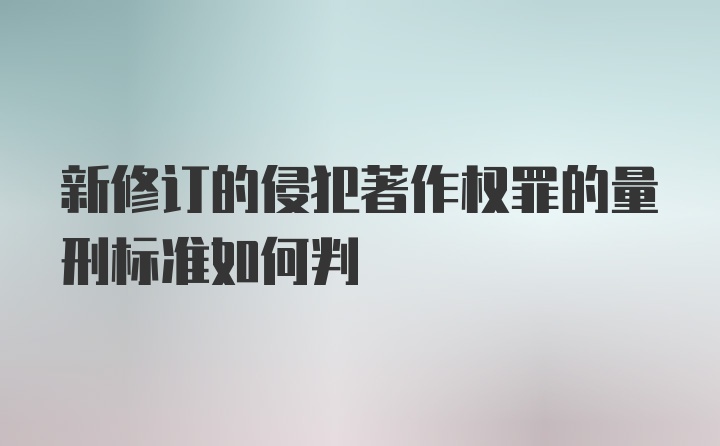 新修订的侵犯著作权罪的量刑标准如何判