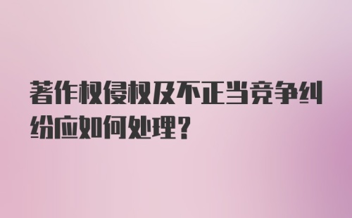 著作权侵权及不正当竞争纠纷应如何处理？