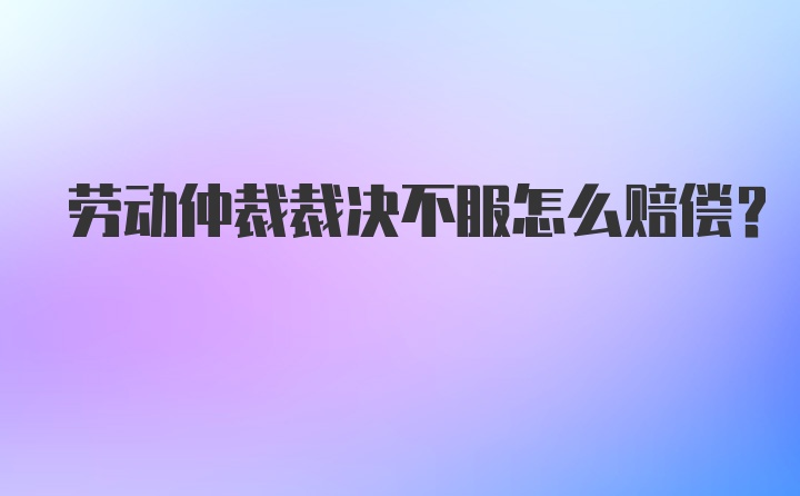 劳动仲裁裁决不服怎么赔偿？