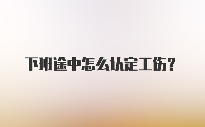 下班途中怎么认定工伤？