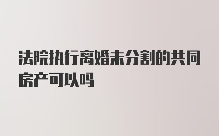 法院执行离婚未分割的共同房产可以吗