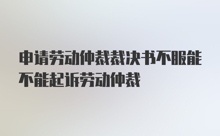 申请劳动仲裁裁决书不服能不能起诉劳动仲裁