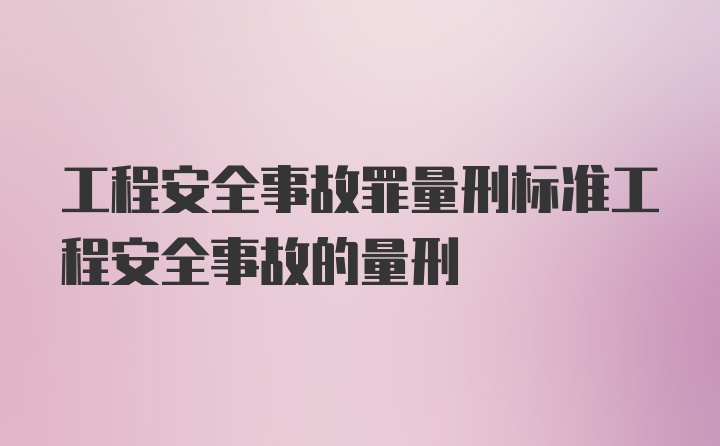 工程安全事故罪量刑标准工程安全事故的量刑