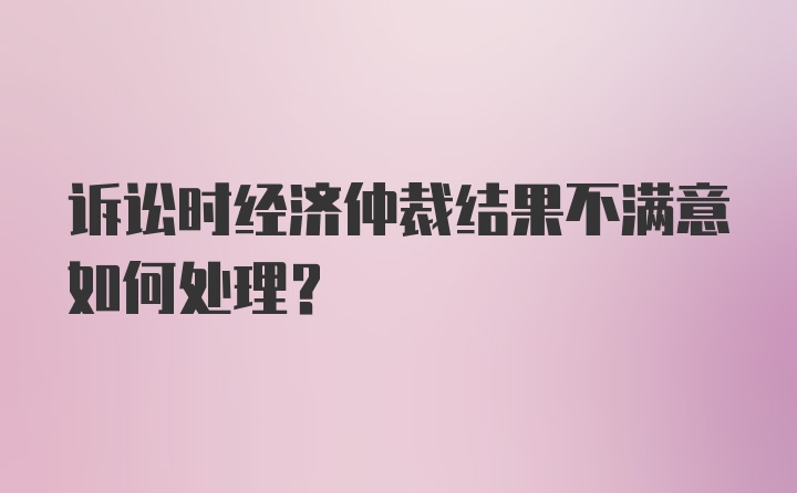 诉讼时经济仲裁结果不满意如何处理?