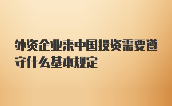 外资企业来中国投资需要遵守什么基本规定