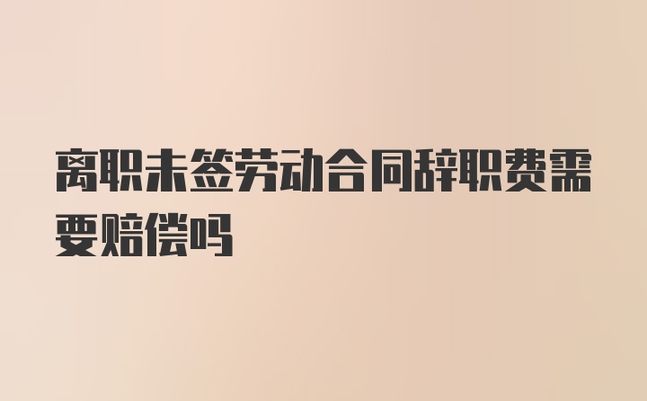 离职未签劳动合同辞职费需要赔偿吗