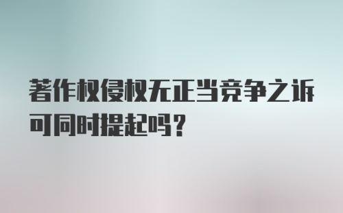 著作权侵权无正当竞争之诉可同时提起吗？